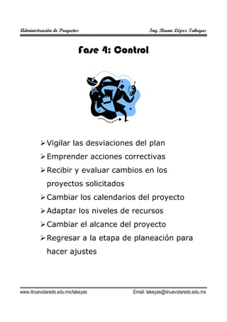 Administración de Proyectos

Ing. Bruno López Takeyas

Fase 4: Control

Vigilar las desviaciones del plan
Emprender acciones correctivas
Recibir y evaluar cambios en los
proyectos solicitados
Cambiar los calendarios del proyecto
Adaptar los niveles de recursos
Cambiar el alcance del proyecto
Regresar a la etapa de planeación para
hacer ajustes

www.itnuevolaredo.edu.mx/takeyas

Email: takeyas@itnuevolaredo.edu.mx

 