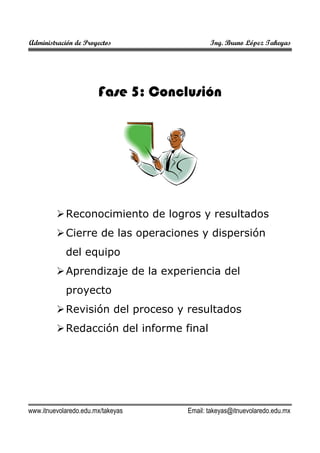 Administración de Proyectos

Ing. Bruno López Takeyas

Fase 5: Conclusión

Reconocimiento de logros y resultados
Cierre de las operaciones y dispersión
del equipo
Aprendizaje de la experiencia del
proyecto
Revisión del proceso y resultados
Redacción del informe final

www.itnuevolaredo.edu.mx/takeyas

Email: takeyas@itnuevolaredo.edu.mx

 