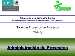 Administración de Proyectos Subsecretaria de la Función Pública Dirección General de Eficiencia Administrativa y Buen Gobierno Taller de Proyectos de Procesos TPP IV 
