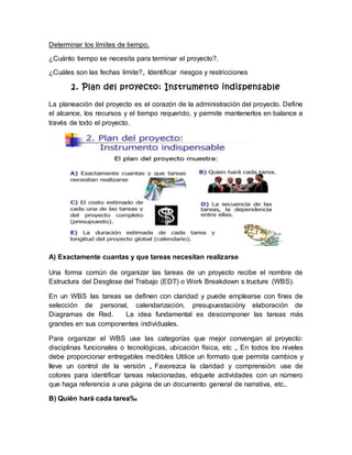 Determinar los límites de tiempo. 
¿Cuánto tiempo se necesita para terminar el proyecto?. 
¿Cuáles son las fechas límite?„ Identificar riesgos y restricciones 
2. Plan del proyecto: Instrumento indispensable 
La planeación del proyecto es el corazón de la administración del proyecto. Define 
el alcance, los recursos y el tiempo requerido, y permite mantenerlos en balance a 
través de todo el proyecto. 
A) Exactamente cuantas y que tareas necesitan realizarse 
Una forma común de organizar las tareas de un proyecto recibe el nombre de 
Estructura del Desglose del Trabajo (EDT) o Work Breakdown s tructure (WBS). 
En un WBS las tareas se definen con claridad y puede emplearse con fines de 
selección de personal, calendarización, presupuestacióny elaboración de 
Diagramas de Red. La idea fundamental es descomponer las tareas más 
grandes en sus componentes individuales. 
Para organizar el WBS use las categorías que mejor convengan al proyecto: 
disciplinas funcionales o tecnológicas, ubicación física, etc „ En todos los niveles 
debe proporcionar entregables medibles Utilice un formato que permita cambios y 
lleve un control de la versión „ Favorezca la claridad y comprensión: use de 
colores para identificar tareas relacionadas, etiquete actividades con un número 
que haga referencia a una página de un documento general de narrativa, etc.. 
B) Quién hará cada tarea‰ 
 