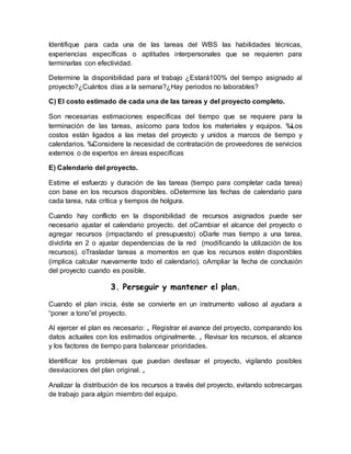 Identifique para cada una de las tareas del WBS las habilidades técnicas, 
experiencias específicas o aptitudes interpersonales que se requieren para 
terminarlas con efectividad. 
Determine la disponibilidad para el trabajo ¿Estará100% del tiempo asignado al 
proyecto?¿Cuántos días a la semana?¿Hay periodos no laborables? 
C) El costo estimado de cada una de las tareas y del proyecto completo. 
Son necesarias estimaciones específicas del tiempo que se requiere para la 
terminación de las tareas, asícomo para todos los materiales y equipos. ‰Los 
costos están ligados a las metas del proyecto y unidos a marcos de tiempo y 
calendarios. ‰Considere la necesidad de contratación de proveedores de servicios 
externos o de expertos en áreas específicas 
E) Calendario del proyecto. 
Estime el esfuerzo y duración de las tareas (tiempo para completar cada tarea) 
con base en los recursos disponibles. oDetermine las fechas de calendario para 
cada tarea, ruta crítica y tiempos de holgura. 
Cuando hay conflicto en la disponibilidad de recursos asignados puede ser 
necesario ajustar el calendario proyecto. del oCambiar el alcance del proyecto o 
agregar recursos (impactando el presupuesto) oDarle mas tiempo a una tarea, 
dividirla en 2 o ajustar dependencias de la red (modificando la utilización de los 
recursos). oTrasladar tareas a momentos en que los recursos estén disponibles 
(implica calcular nuevamente todo el calendario). oAmpliar la fecha de conclusión 
del proyecto cuando es posible. 
3. Perseguir y mantener el plan. 
Cuando el plan inicia, éste se convierte en un instrumento valioso al ayudara a 
“poner a tono”el proyecto. 
Al ejercer el plan es necesario: „ Registrar el avance del proyecto, comparando los 
datos actuales con los estimados originalmente. „ Revisar los recursos, el alcance 
y los factores de tiempo para balancear prioridades. 
Identificar los problemas que puedan desfasar el proyecto, vigilando posibles 
desviaciones del plan original. „ 
Analizar la distribución de los recursos a través del proyecto, evitando sobrecargas 
de trabajo para algún miembro del equipo. 
 