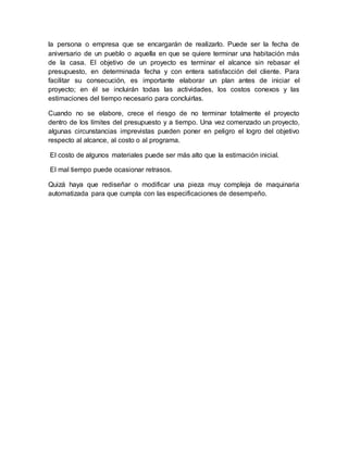 la persona o empresa que se encargarán de realizarlo. Puede ser la fecha de 
aniversario de un pueblo o aquella en que se quiere terminar una habitación más 
de la casa. El objetivo de un proyecto es terminar el alcance sin rebasar el 
presupuesto, en determinada fecha y con entera satisfacción del cliente. Para 
facilitar su consecución, es importante elaborar un plan antes de iniciar el 
proyecto; en él se incluirán todas las actividades, los costos conexos y las 
estimaciones del tiempo necesario para concluirlas. 
Cuando no se elabore, crece el riesgo de no terminar totalmente el proyecto 
dentro de los límites del presupuesto y a tiempo. Una vez comenzado un proyecto, 
algunas circunstancias imprevistas pueden poner en peligro el logro del objetivo 
respecto al alcance, al costo o al programa. 
El costo de algunos materiales puede ser más alto que la estimación inicial. 
El mal tiempo puede ocasionar retrasos. 
Quizá haya que rediseñar o modificar una pieza muy compleja de maquinaria 
automatizada para que cumpla con las especificaciones de desempeño. 
 