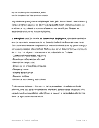 http://es.wikipedia.org/wiki/Tasa_interna_de_retorno
http://es.wikipedia.org/wiki/Valor_económico_agregado



Hay un detalle que regularmente queda por fuera, pero es mencionado de manera muy
clara en el libro de Laudon: los objetivos del proyecto deben estar alineados con los
objetivos de negocios de la empresa y/o con su plan estratégico. Si no es así,
deberíamos optar por no realizar el proyecto.


El entregable: producir un acta de constitución del proyecto, que vendría siendo el
acta de nacimiento o enunciado de los lineamientos básicos de qué vamos a hacer.
Este documento debe ser compartido con todos los miembros del equipo de trabajo y
personas interesadas (stakeholders). No tiene que ser un documento muy extenso, de
hecho, con dos páginas contamos con el espacio suﬁciente. Contiene:
• Justiﬁcación (necesidades, requisitos)
• Descripción del proyecto a alto nivel
• Descripción del producto
• Listado de los entregables principales
• Tiempos y costos
• Retorno de la inversión
• Recursos a utilizar
• Listado de asunciones y restricciones.


En el caso que estemos cotizando con varios proveedores para el desarrollo del
proyecto, esta acta es lo suﬁcientemente informativa para que ellos tengan una idea
clara de nuestras necesidades e identiﬁquen si están en la capacidad de atendernos,
antes de agendar una reunión inicial.




Administración de Proyectos para Todos 
    
          
   
   
         
 Página 10 de 32
 