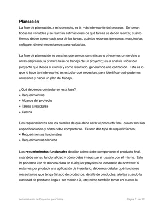 Planeación
La fase de planeación, a mi concepto, es la más interesante del proceso. Se toman
todas las variables y se realizan estimaciones de qué tareas se deben realizar, cuánto
tiempo deben tomar cada una de las tareas, cuántos recursos (personas, maquinarias,
software, dinero) necesitamos para realizarlas.


La fase de planeación es para los que somos contratistas u ofrecemos un servicio a
otras empresas, la primera fase de trabajo de un proyecto; es el análisis inicial del
proyecto que desea el cliente y como resultado, generamos una cotización. Esto es lo
que lo hace tan interesante: es estudiar qué necesitan, para identiﬁcar qué podemos
ofrecerles y hacer un plan de trabajo.


¿Qué debemos contestar en esta fase?
• Requerimientos
• Alcance del proyecto
• Tareas a realizarse
• Costos


Los requerimientos son los detalles de qué debe llevar el producto ﬁnal, cuáles son sus
especiﬁcaciones y cómo debe comportarse. Existen dos tipo de requerimientos:
• Requerimientos funcionales
• Requerimientos técnicos


Los requerimientos funcionales detallan cómo debe comportarse el producto ﬁnal,
cuál debe ser su funcionalidad y cómo debe interactuar el usuario con el mismo. Esto
lo podemos ver de manera clara en cualquier proyecto de desarrollo de software: si
estamos por producir una aplicación de inventario, debemos detallar qué funciones
necesitamos que tenga (listado de productos, detalle de productos, alertas cuando la
cantidad de producto llega a ser menor a X, etc) como también tomar en cuenta la




Administración de Proyectos para Todos 
   
   
          
   
            
 Página 11 de 32
 