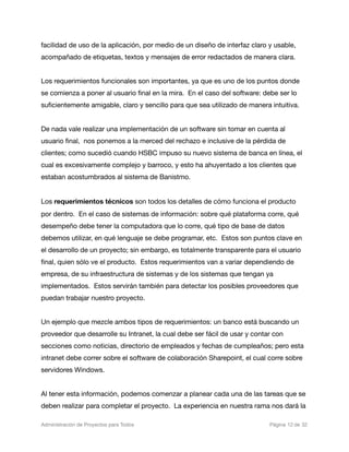 facilidad de uso de la aplicación, por medio de un diseño de interfaz claro y usable,
acompañado de etiquetas, textos y mensajes de error redactados de manera clara.


Los requerimientos funcionales son importantes, ya que es uno de los puntos donde
se comienza a poner al usuario ﬁnal en la mira. En el caso del software: debe ser lo
suﬁcientemente amigable, claro y sencillo para que sea utilizado de manera intuitiva.


De nada vale realizar una implementación de un software sin tomar en cuenta al
usuario ﬁnal, nos ponemos a la merced del rechazo e inclusive de la pérdida de
clientes; como sucedió cuando HSBC impuso su nuevo sistema de banca en línea, el
cual es excesivamente complejo y barroco, y esto ha ahuyentado a los clientes que
estaban acostumbrados al sistema de Banistmo.


Los requerimientos técnicos son todos los detalles de cómo funciona el producto
por dentro. En el caso de sistemas de información: sobre qué plataforma corre, qué
desempeño debe tener la computadora que lo corre, qué tipo de base de datos
debemos utilizar, en qué lenguaje se debe programar, etc. Estos son puntos clave en
el desarrollo de un proyecto; sin embargo, es totalmente transparente para el usuario
ﬁnal, quien sólo ve el producto. Estos requerimientos van a variar dependiendo de
empresa, de su infraestructura de sistemas y de los sistemas que tengan ya
implementados. Estos servirán también para detectar los posibles proveedores que
puedan trabajar nuestro proyecto.


Un ejemplo que mezcle ambos tipos de requerimientos: un banco está buscando un
proveedor que desarrolle su Intranet, la cual debe ser fácil de usar y contar con
secciones como noticias, directorio de empleados y fechas de cumpleaños; pero esta
intranet debe correr sobre el software de colaboración Sharepoint, el cual corre sobre
servidores Windows.


Al tener esta información, podemos comenzar a planear cada una de las tareas que se
deben realizar para completar el proyecto. La experiencia en nuestra rama nos dará la

Administración de Proyectos para Todos 
   
   
         
   
            
 Página 12 de 32
 