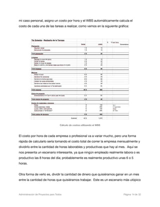 mi caso personal, asigno un costo por hora y el WBS automáticamente calcula el
costo de cada una de las tareas a realizar, como vemos en la siguiente gráﬁca:




                                     Cálculo de costos utilizando el WBS



El costo por hora de cada empresa o profesional va a variar mucho, pero una forma
rápida de calcularlo sería tomando el costo total de correr la empresa mensualmente y
dividirlo entre la cantidad de horas laborables y productivas que hay al mes. Aquí se
nos presenta un escenario interesante, ya que ningún empleado realmente labora o es
productivo las 8 horas del día; probablemente es realmente productivo unas 6 o 5
horas.


Otra forma de verlo es, dividir la cantidad de dinero que quisiéramos ganar en un mes
entre la cantidad de horas que quisiéramos trabajar. Este es un escenario más utópico



Administración de Proyectos para Todos 
   
      
                  
     
   
 Página 14 de 32
 