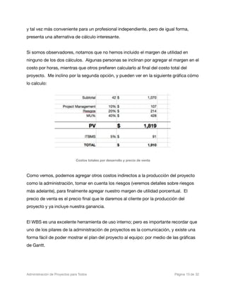 y tal vez más conveniente para un profesional independiente, pero de igual forma,
presenta una alternativa de cálculo interesante.


Si somos observadores, notamos que no hemos incluido el margen de utilidad en
ninguno de los dos cálculos. Algunas personas se inclinan por agregar el margen en el
costo por horas, mientras que otros preﬁeren calcularlo al ﬁnal del costo total del
proyecto. Me inclino por la segunda opción, y pueden ver en la siguiente gráﬁca cómo
lo calculo:




                                Costos totales por desarrollo y precio de venta



Como vemos, podemos agregar otros costos indirectos a la producción del proyecto
como la administración, tomar en cuenta los riesgos (veremos detalles sobre riesgos
más adelante), para ﬁnalmente agregar nuestro margen de utilidad porcentual. El
precio de venta es el precio ﬁnal que le daremos al cliente por la producción del
proyecto y ya incluye nuestra ganancia.


El WBS es una excelente herramienta de uso interno; pero es importante recordar que
uno de los pilares de la administración de proyectos es la comunicación, y existe una
forma fácil de poder mostrar el plan del proyecto al equipo: por medio de las gráﬁcas
de Gantt.




Administración de Proyectos para Todos 
   
       
                  
     
     
 Página 15 de 32
 