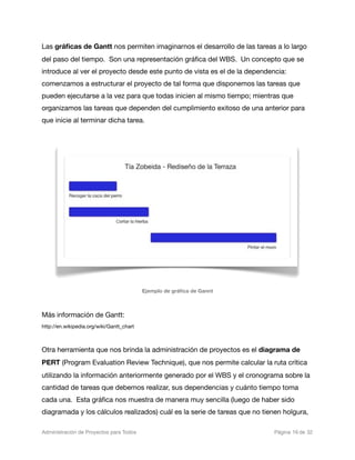 Las gráﬁcas de Gantt nos permiten imaginarnos el desarrollo de las tareas a lo largo
del paso del tiempo. Son una representación gráﬁca del WBS. Un concepto que se
introduce al ver el proyecto desde este punto de vista es el de la dependencia:
comenzamos a estructurar el proyecto de tal forma que disponemos las tareas que
pueden ejecutarse a la vez para que todas inicien al mismo tiempo; mientras que
organizamos las tareas que dependen del cumplimiento exitoso de una anterior para
que inicie al terminar dicha tarea.




                                           Ejemplo de gráﬁca de Gannt



Más información de Gantt:
http://en.wikipedia.org/wiki/Gantt_chart



Otra herramienta que nos brinda la administración de proyectos es el diagrama de
PERT (Program Evaluation Review Technique), que nos permite calcular la ruta crítica
utilizando la información anteriormente generado por el WBS y el cronograma sobre la
cantidad de tareas que debemos realizar, sus dependencias y cuánto tiempo toma
cada una. Esta gráﬁca nos muestra de manera muy sencilla (luego de haber sido
diagramada y los cálculos realizados) cuál es la serie de tareas que no tienen holgura,

Administración de Proyectos para Todos 
    
       
                   
   
   
 Página 16 de 32
 