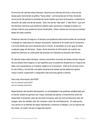 Al terminar de calcular estos tiempos, hacemos los cálculos de inicio y ﬁnal de las
tareas pero recorriendo el gráﬁco “hacia atrás”, comenzando por el ﬁnal, tomando
como punto de partida la cantidad de horas totales que duró el proyecto y restando la
duración de cada una de las tareas. Esto nos da los “late start” y “late ﬁnish”, que son
los tiempos máximos que podemos esperar para comenzar a trabajar la tarea y el
tiempo máximo que podemos tomar haciéndola. Estos valores son los que se colocan
abajo de cada cuadrito.


Podemos calcular la holgura o el tiempo que podemos demorarnos antes de comenzar
a trabajar en cada tarea sin atrasar el proyecto, restando el ﬁn tardío del ﬁn temprano;
o el inicio tardío del inicio temprano (es lo mismo, el resultado va a ser igual al restar
cualquier juego de tiempos). Súper, ahora tenemos la información de cuánto nos
podemos demorar en cada parte del proceso sin impactar la duración del mismo.


Al calcular todos estos tiempos, vamos a encontrar una serie de tareas donde ninguna
de sus tareas tiene holgura; lo que signiﬁca que no podemos atrasarnos en ninguna de
ellas; sino causaríamos un impacto negativo en el proyecto. Esta se le conoce como
la ruta crítica y nos brinda una alerta temprana de tareas donde debemos aplicar
mayor control, supervisión o asignarles más recursos (gente o dinero).


Para más información del PERT:
http://es.wikipedia.org/wiki/PERT
http://en.wikipedia.org/wiki/Pert



Dependiendo del tamaño del proyecto, su complejidad o las políticas establecidas por
el cliente, podemos generar aún mayor cantidad de planes o lineamientos antes de
desarrollar el proyecto: plan de recursos humanos, plan de comunicaciones, plan de
riesgos, plan de calidad, plan de compras o plan de contrataciones. En este punto,
nos vemos en la diatriba de seguir planeando o arrancar a trabajar; y en la mayoría de
los casos, es mejor irse por la segunda opción.




Administración de Proyectos para Todos 
   
   
           
    
             
 Página 18 de 32
 