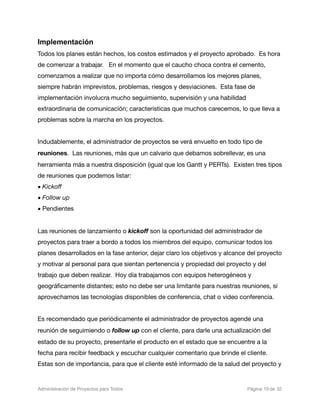 Implementación
Todos los planes están hechos, los costos estimados y el proyecto aprobado. Es hora
de comenzar a trabajar. En el momento que el caucho choca contra el cemento,
comenzamos a realizar que no importa cómo desarrollamos los mejores planes,
siempre habrán imprevistos, problemas, riesgos y desviaciones. Esta fase de
implementación involucra mucho seguimiento, supervisión y una habilidad
extraordinaria de comunicación; características que muchos carecemos, lo que lleva a
problemas sobre la marcha en los proyectos.


Indudablemente, el administrador de proyectos se verá envuelto en todo tipo de
reuniones. Las reuniones, más que un calvario que debamos sobrellevar, es una
herramienta más a nuestra disposición (igual que los Gantt y PERTs). Existen tres tipos
de reuniones que podemos listar:
• Kickoff
• Follow up
• Pendientes


Las reuniones de lanzamiento o kickoff son la oportunidad del administrador de
proyectos para traer a bordo a todos los miembros del equipo, comunicar todos los
planes desarrollados en la fase anterior, dejar claro los objetivos y alcance del proyecto
y motivar al personal para que sientan pertenencia y propiedad del proyecto y del
trabajo que deben realizar. Hoy día trabajamos con equipos heterogéneos y
geográﬁcamente distantes; esto no debe ser una limitante para nuestras reuniones, si
aprovechamos las tecnologías disponibles de conferencia, chat o video conferencia.


Es recomendado que periódicamente el administrador de proyectos agende una
reunión de seguimiendo o follow up con el cliente, para darle una actualización del
estado de su proyecto, presentarle el producto en el estado que se encuentre a la
fecha para recibir feedback y escuchar cualquier comentario que brinde el cliente.
Estas son de importancia, para que el cliente esté informado de la salud del proyecto y


Administración de Proyectos para Todos 
   
   
         
    
            
 Página 19 de 32
 
