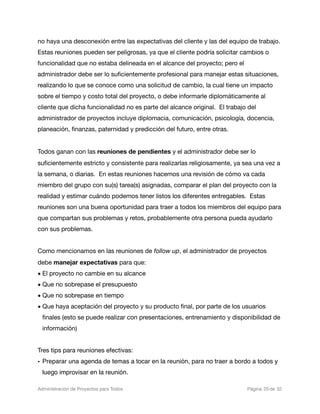 no haya una desconexión entre las expectativas del cliente y las del equipo de trabajo.
Estas reuniones pueden ser peligrosas, ya que el cliente podría solicitar cambios o
funcionalidad que no estaba delineada en el alcance del proyecto; pero el
administrador debe ser lo suﬁcientemente profesional para manejar estas situaciones,
realizando lo que se conoce como una solicitud de cambio, la cual tiene un impacto
sobre el tiempo y costo total del proyecto, o debe informarle diplomáticamente al
cliente que dicha funcionalidad no es parte del alcance original. El trabajo del
administrador de proyectos incluye diplomacia, comunicación, psicología, docencia,
planeación, ﬁnanzas, paternidad y predicción del futuro, entre otras.


Todos ganan con las reuniones de pendientes y el administrador debe ser lo
suﬁcientemente estricto y consistente para realizarlas religiosamente, ya sea una vez a
la semana, o diarias. En estas reuniones hacemos una revisión de cómo va cada
miembro del grupo con su(s) tarea(s) asignadas, comparar el plan del proyecto con la
realidad y estimar cuándo podemos tener listos los diferentes entregables. Estas
reuniones son una buena oportunidad para traer a todos los miembros del equipo para
que compartan sus problemas y retos, probablemente otra persona pueda ayudarlo
con sus problemas.


Como mencionamos en las reuniones de follow up, el administrador de proyectos
debe manejar expectativas para que:
• El proyecto no cambie en su alcance
• Que no sobrepase el presupuesto
• Que no sobrepase en tiempo
• Que haya aceptación del proyecto y su producto ﬁnal, por parte de los usuarios
  ﬁnales (esto se puede realizar con presentaciones, entrenamiento y disponibilidad de
  información)


Tres tips para reuniones efectivas:
• Preparar una agenda de temas a tocar en la reunión, para no traer a bordo a todos y
  luego improvisar en la reunión.

Administración de Proyectos para Todos 
   
   
         
    
           
 Página 20 de 32
 