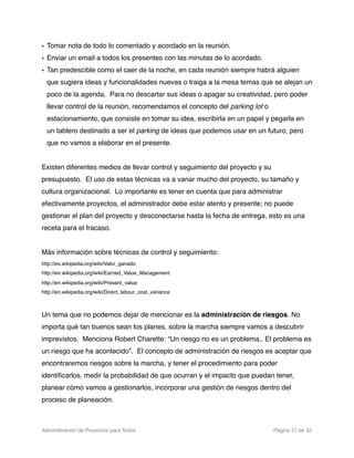 • Tomar nota de todo lo comentado y acordado en la reunión.
• Enviar un email a todos los presentes con las minutas de lo acordado.
• Tan predescible como el caer de la noche, en cada reunión siempre habrá alguien
  que sugiera ideas y funcionalidades nuevas o traiga a la mesa temas que se alejan un
  poco de la agenda. Para no descartar sus ideas o apagar su creatividad, pero poder
  llevar control de la reunión, recomendamos el concepto del parking lot o
  estacionamiento, que consiste en tomar su idea, escribirla en un papel y pegarla en
  un tablero destinado a ser el parking de ideas que podemos usar en un futuro, pero
  que no vamos a elaborar en el presente.


Existen diferentes medios de llevar control y seguimiento del proyecto y su
presupuesto. El uso de estas técnicas va a variar mucho del proyecto, su tamaño y
cultura organizacional. Lo importante es tener en cuenta que para administrar
efectivamente proyectos, el administrador debe estar atento y presente; no puede
gestionar el plan del proyecto y desconectarse hasta la fecha de entrega, esto es una
receta para el fracaso.


Más información sobre técnicas de control y seguimiento:
http://es.wikipedia.org/wiki/Valor_ganado
http://en.wikipedia.org/wiki/Earned_Value_Management
http://en.wikipedia.org/wiki/Present_value
http://en.wikipedia.org/wiki/Direct_labour_cost_variance



Un tema que no podemos dejar de mencionar es la administración de riesgos. No
importa qué tan buenos sean los planes, sobre la marcha siempre vamos a descubrir
imprevistos. Menciona Robert Charette: “Un riesgo no es un problema.. El problema es
un riesgo que ha acontecido”. El concepto de administración de riesgos es aceptar que
encontraremos riesgos sobre la marcha, y tener el procedimiento para poder
identiﬁcarlos, medir la probabilidad de que ocurran y el impacto que puedan tener,
planear cómo vamos a gestionarlos, incorporar una gestión de riesgos dentro del
proceso de planeación.



Administración de Proyectos para Todos 
     
        
    
   
          
 Página 21 de 32
 