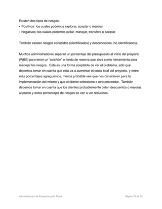 Existen dos tipos de riesgos:
• Positivos: los cuales podemos explorar, aceptar o mejorar
• Negativos: los cuales podemos evitar, manejar, transferir o aceptar


También existen riesgos conocidos (identiﬁcados) y desconocidos (no identiﬁcados).


Muchos administradores separan un porcentaje del presupuesto al inicio del proyecto
(WBS) para tener un “colchón” o fondo de reserva que sirva como herramienta para
manejar los riesgos. Esta es una forma aceptable de ver el problema, sólo que
debemos tomar en cuenta que esto va a aumentar el costo total del proyecto, y entre
más porcentajes agreguemos, menos probable sea que nos consideren para la
implementación del mismo y que el cliente seleccione a otro proveedor. También
debemos tomar en cuenta que los clientes probablemente pidan descuentos o mejoras
al precio y estos porcentajes de riesgos se van a ver reducidos.




Administración de Proyectos para Todos 
   
   
        
     
         
 Página 22 de 32
 