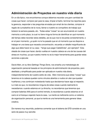 Administración de Proyectos en nuestra vida diaria
En un día típico, nos encontramos conque debemos recordar una gran cantidad de
cosas que hacer: comprar pan para la casa, limpiar el baño, terminar los reportes para
la gerencia, responder a las preguntas enviadas por email de los clientes, comprar el
regalo de cumpleaños de la novia, llamar a nuestro ex compañero de trabajo que
botaron la semana pasada, etc. Todas estas “cosas” se van acumulando en nuestra
memoria a corto plazo, la cual no tiene ninguna forma de identiﬁcar en qué momento
del tiempo debe recordar estos detalles, así es que nos lo recuerda constantemente, o
en el peor momento: ¿a quién no le ha pasado que en el momento que se dispone a
trabajar en una tarea que necesita concentración, recuerda un detalle insigniﬁcante de
algo que debe hacer en su casa - “tengo que pagar CableOnda”, por ejemplo? Esta
oleada de cosas que hacer, dando vueltas en nuestra cabeza es una de las causas del
stress en muchos, ya que nuestra mente no es la mejor herramienta para guardar estas
acciones a ejecutar.


David Allen, en su libro Gettings Things Done, nos enseña una metodología de
organización personal basada en los principios de administración de proyectos, pero
destilado y simpliﬁcado para poder ser aplicada en nuestra vida diaria,
independientemente de nuestro estilo de vida. Allen menciona que estas “cosas” que
tenemos en la cabeza quedan como círculos abiertos o nudos sin atar que quedan
huérfanos y nos continúan molestando hasta que decidamos hacer algo al respecto.
Lo malo es que, no recordamos ninguna de estas cosas cuando realmente lo
necesitamos: cuando estamos en La Arrocha, no recordamos que tenemos que
comprar baterías AAA para el control remoto, lo recordamos cuando estamos en el
carro en el tranque viajando hacia la casa. La mente es ineﬁciente como un sistema
de organización personal, ya que la mente es una herramienta para generar ideas
creativa.


De manera muy resumida, podemos comentar que el sistema de GTD consiste en una
serie de pasos muy sencilla:


Administración de Proyectos para Todos 
   
   
        
   
             
 Página 24 de 32
 