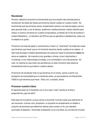 Recolectar
Primero, debemos encontrar la herramienta que nos resulte más cómoda para la
recolección de todas las tareas que tenemos dando vueltas en nuestra mente. Se
recomienda que las primeras veces, simplemente usemos una hoja de papel y pluma
para apuntar todo; y con el tiempo, podemos ir perfeccionando nuestro sistema para
utilizar un archivo de textos en nuestra computadora, el listado de To Do de Outlook o
nuestro Blackberry. Lo llamativo de GTD es que es agnóstico a plataformas, cada uno
lo adapta a su gusto.


Tomamos una hoja de papel y comenzamos a hacer un “download” de todas las cosas
que tenemos que hacer que en el momento tenemos dando vueltas en la cabeza. A
esta hoja de papel o listado desordenado de cosas por hacer le llamaremos Inbox de
ahora en adelante. No importa si son grandes o chicas, si son importantes o
mundanas, si son relacionadas al trabajo, a la universidad o a la vida personal. Es
más, no importa en qué orden las escribamos; en este momento sólo estamos
recolectando todo lo que está en nuestra cabeza.


Al terminar de recolectar todo lo que tenemos en la mente, vamos a sentir una
sensación de tranquilidad que no teníamos antes, ya que podemos ver físicamente
TODO lo que tenemos que hacer. Paso uno: cumplido, ahora:


Procesar nuestro Inbox
El siguiente paso es ir revisando uno a uno cada “cosa” escrita en el lista y
preguntarnos ¿qué es esto?


Este paso es truculento, ya que vamos a encontrar muchas cosas que realmente no
son acciones a tomar; sino, proyectos: un proyecto es simplemente un listado o
conjunto de acciones que debemos realizar para cumplir un ﬁn, por ejemplo:
acomodar el depósito. Acomodar el depósito no es una tarea, es una lista de muchas


Administración de Proyectos para Todos 
   
   
         
    
            
 Página 25 de 32
 