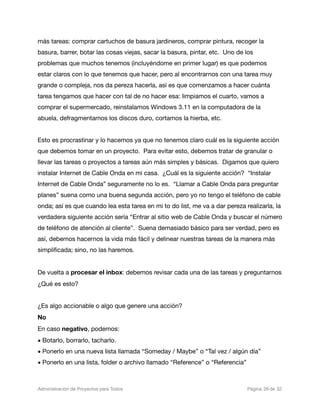 más tareas: comprar cartuchos de basura jardineros, comprar pintura, recoger la
basura, barrer, botar las cosas viejas, sacar la basura, pintar, etc. Uno de los
problemas que muchos tenemos (incluyéndome en primer lugar) es que podemos
estar claros con lo que tenemos que hacer, pero al encontrarnos con una tarea muy
grande o compleja, nos da pereza hacerla, así es que comenzamos a hacer cuánta
tarea tengamos que hacer con tal de no hacer esa: limpiamos el cuarto, vamos a
comprar el supermercado, reinstalamos Windows 3.11 en la computadora de la
abuela, defragmentamos los discos duro, cortamos la hierba, etc.


Esto es procrastinar y lo hacemos ya que no tenemos claro cuál es la siguiente acción
que debemos tomar en un proyecto. Para evitar esto, debemos tratar de granular o
llevar las tareas o proyectos a tareas aún más simples y básicas. Digamos que quiero
instalar Internet de Cable Onda en mi casa. ¿Cuál es la siguiente acción? “Instalar
Internet de Cable Onda” seguramente no lo es. “Llamar a Cable Onda para preguntar
planes” suena como una buena segunda acción, pero yo no tengo el teléfono de cable
onda; así es que cuando lea esta tarea en mi to do list, me va a dar pereza realizarla, la
verdadera siguiente acción sería “Entrar al sitio web de Cable Onda y buscar el número
de teléfono de atención al cliente”. Suena demasiado básico para ser verdad, pero es
así, debemos hacernos la vida más fácil y delinear nuestras tareas de la manera más
simpliﬁcada; sino, no las haremos.


De vuelta a procesar el inbox: debemos revisar cada una de las tareas y preguntarnos
¿Qué es esto?


¿Es algo accionable o algo que genere una acción?
No
En caso negativo, podemos:
• Botarlo, borrarlo, tacharlo.
• Ponerlo en una nueva lista llamada “Someday / Maybe” o “Tal vez / algún día”
• Ponerlo en una lista, folder o archivo llamado “Reference” o “Referencia”



Administración de Proyectos para Todos 
   
   
          
   
            
 Página 26 de 32
 