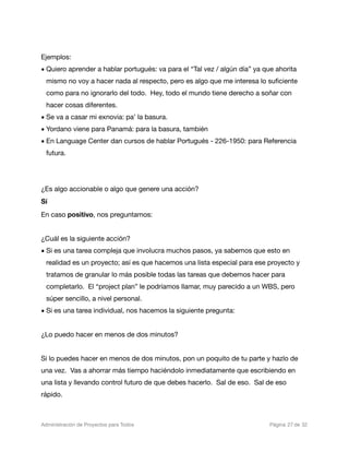 Ejemplos:
• Quiero aprender a hablar portugués: va para el “Tal vez / algún día” ya que ahorita
  mismo no voy a hacer nada al respecto, pero es algo que me interesa lo suﬁciente
  como para no ignorarlo del todo. Hey, todo el mundo tiene derecho a soñar con
  hacer cosas diferentes.
• Se va a casar mi exnovia: pa’ la basura.
• Yordano viene para Panamá: para la basura, también
• En Language Center dan cursos de hablar Portugués - 226-1950: para Referencia
  futura.




¿Es algo accionable o algo que genere una acción?
Sí
En caso positivo, nos preguntamos:


¿Cuál es la siguiente acción?
• Si es una tarea compleja que involucra muchos pasos, ya sabemos que esto en
  realidad es un proyecto; así es que hacemos una lista especial para ese proyecto y
  tratamos de granular lo más posible todas las tareas que debemos hacer para
  completarlo. El “project plan” le podríamos llamar, muy parecido a un WBS, pero
  súper sencillo, a nivel personal.
• Si es una tarea individual, nos hacemos la siguiente pregunta:


¿Lo puedo hacer en menos de dos minutos?


Si lo puedes hacer en menos de dos minutos, pon un poquito de tu parte y hazlo de
una vez. Vas a ahorrar más tiempo haciéndolo inmediatamente que escribiendo en
una lista y llevando control futuro de que debes hacerlo. Sal de eso. Sal de eso
rápido.



Administración de Proyectos para Todos 
   
   
        
    
            
 Página 27 de 32
 