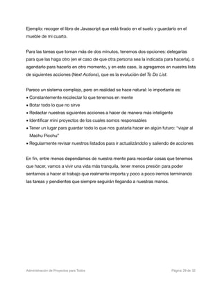 Ejemplo: recoger el libro de Javascript que está tirado en el suelo y guardarlo en el
mueble de mi cuarto.


Para las tareas que toman más de dos minutos, tenemos dos opciones: delegarlas
para que las haga otro (en el caso de que otra persona sea la indicada para hacerla), o
agendarlo para hacerlo en otro momento, y en este caso, la agregamos en nuestra lista
de siguientes acciones (Next Actions), que es la evolución del To Do List.


Parece un sistema complejo, pero en realidad se hace natural: lo importante es:
• Constantemente recolectar lo que tenemos en mente
• Botar todo lo que no sirve
• Redactar nuestras siguientes acciones a hacer de manera más inteligente
• Identiﬁcar mini proyectos de los cuales somos responsables
• Tener un lugar para guardar todo lo que nos gustaría hacer en algún futuro: “viajar al
  Machu Picchu”
• Regularmente revisar nuestros listados para ir actualizándolo y saliendo de acciones


En ﬁn, entre menos dependamos de nuestra mente para recordar cosas que tenemos
que hacer, vamos a vivir una vida más tranquila, tener menos presión para poder
sentarnos a hacer el trabajo que realmente importa y poco a poco iremos terminando
las tareas y pendientes que siempre seguirán llegando a nuestras manos.




Administración de Proyectos para Todos 
   
   
         
    
              
 Página 28 de 32
 