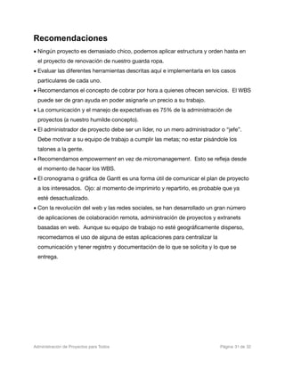 Recomendaciones
• Ningún proyecto es demasiado chico, podemos aplicar estructura y orden hasta en
  el proyecto de renovación de nuestro guarda ropa.
• Evaluar las diferentes herramientas descritas aquí e implementarla en los casos
  particulares de cada uno.
• Recomendamos el concepto de cobrar por hora a quienes ofrecen servicios. El WBS
  puede ser de gran ayuda en poder asignarle un precio a su trabajo.
• La comunicación y el manejo de expectativas es 75% de la administración de
  proyectos (a nuestro humilde concepto).
• El administrador de proyecto debe ser un líder, no un mero administrador o “jefe”.
  Debe motivar a su equipo de trabajo a cumplir las metas; no estar pisándole los
  talones a la gente.
• Recomendamos empowerment en vez de micromanagement. Esto se reﬂeja desde
  el momento de hacer los WBS.
• El cronograma o gráﬁca de Gantt es una forma útil de comunicar el plan de proyecto
  a los interesados. Ojo: al momento de imprimirlo y repartirlo, es probable que ya
  esté desactualizado.
• Con la revolución del web y las redes sociales, se han desarrollado un gran número
  de aplicaciones de colaboración remota, administración de proyectos y extranets
  basadas en web. Aunque su equipo de trabajo no esté geográﬁcamente disperso,
  recomedamos el uso de alguna de estas aplicaciones para centralizar la
  comunicación y tener registro y documentación de lo que se solicita y lo que se
  entrega.




Administración de Proyectos para Todos 
   
   
        
   
            
 Página 31 de 32
 