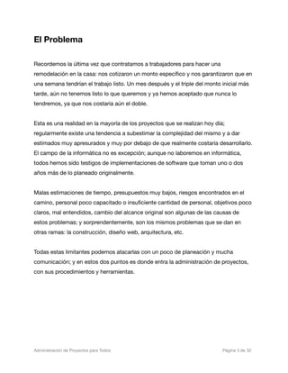 El Problema

Recordemos la última vez que contratamos a trabajadores para hacer una
remodelación en la casa: nos cotizaron un monto especíﬁco y nos garantizaron que en
una semana tendrían el trabajo listo. Un mes después y el triple del monto inicial más
tarde, aún no tenemos listo lo que queremos y ya hemos aceptado que nunca lo
tendremos, ya que nos costaría aún el doble.


Esta es una realidad en la mayoría de los proyectos que se realizan hoy día;
regularmente existe una tendencia a subestimar la complejidad del mismo y a dar
estimados muy apresurados y muy por debajo de que realmente costaría desarrollarlo.
El campo de la informática no es excepción; aunque no laboremos en informática,
todos hemos sido testigos de implementaciones de software que toman uno o dos
años más de lo planeado originalmente.


Malas estimaciones de tiempo, presupuestos muy bajos, riesgos encontrados en el
camino, personal poco capacitado o insuﬁciente cantidad de personal, objetivos poco
claros, mal entendidos, cambio del alcance original son algunas de las causas de
estos problemas; y sorprendentemente, son los mismos problemas que se dan en
otras ramas: la construcción, diseño web, arquitectura, etc.


Todas estas limitantes podemos atacarlas con un poco de planeación y mucha
comunicación; y en estos dos puntos es donde entra la administración de proyectos,
con sus procedimientos y herramientas.




Administración de Proyectos para Todos 
   
   
        
      
         
 Página 5 de 32
 