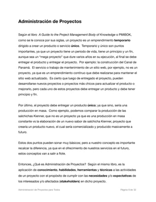 Administración de Proyectos

Según el libro A Guide to the Project Management Body of Knowledge o PMIBOK,
como se le conoce por sus siglas, un proyecto es un emprendimiento temporario
dirigido a crear un producto o servicio único. Temporario y único son puntos
importantes, ya que un proyecto tiene un periodo de vida, tiene un principio y un ﬁn,
aunque sea un “mega proyecto” que dure varios años en su ejecución, al ﬁnal se debe
entregar el producto y entregar el proyecto. Por ejemplo: la construcción del Canal de
Panamá. El servicio o trabajo de mantenimiento de un sitio web, por ejemplo, no es un
proyecto, ya que es un emprendimiento contínuo que debe realizarse para mantener el
sitio web actualizado. Es cierto que luego de entregado el proyecto, pueden
desarrollarse nuevos proyectos o proyectos más chicos para actualizar el producto o
mejorarlo, pero cada uno de estos proyectos debe entregar un producto y debe tener
principio y ﬁn.


Por último, el proyecto debe entregar un producto único; ya que sino, sería una
producción en masa. Como ejemplo, podemos comparar la producción de las
salchichas Kienner, que no es un proyecto ya que es una producción en masa
constante vs la elaboración de un nuevo sabor de salchicha Kienner, proyecto que
crearía un producto nuevo, el cual sería comercializado y producido masivamente a
futuro.


Estos dos puntos pueden sonar muy básicos; pero a nuestro concepto es importante
recalcar la diferencia, ya que en el ofrecimiento de nuestros servicios en el futuro,
estos conceptos van a salir a ﬂote.


Entonces, ¿Qué es Administración de Proyectos? Según el mismo libro, es la
aplicación de conocimiento, habilidades, herramientas y técnicas a las actividades
de un proyecto con el propósito de cumplir con las necesidades y/o expectativas de
los interesados y/o afectados (stakeholders) en dicho proyecto.

Administración de Proyectos para Todos 
   
   
          
    
            
 Página 6 de 32
 