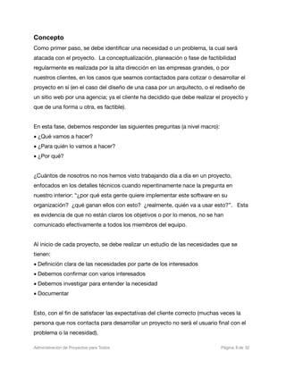 Concepto
Como primer paso, se debe identiﬁcar una necesidad o un problema, la cual será
atacada con el proyecto. La conceptualización, planeación o fase de factibilidad
regularmente es realizada por la alta dirección en las empresas grandes, o por
nuestros clientes, en los casos que seamos contactados para cotizar o desarrollar el
proyecto en sí (en el caso del diseño de una casa por un arquitecto, o el rediseño de
un sitio web por una agencia; ya el cliente ha decidido que debe realizar el proyecto y
que de una forma u otra, es factible).


En esta fase, debemos responder las siguientes preguntas (a nivel macro):
• ¿Qué vamos a hacer?
• ¿Para quién lo vamos a hacer?
• ¿Por qué?


¿Cuántos de nosotros no nos hemos visto trabajando día a día en un proyecto,
enfocados en los detalles técnicos cuando repentinamente nace la pregunta en
nuestro interior: “¿por qué esta gente quiere implementar este software en su
organización? ¿qué ganan ellos con esto? ¿realmente, quién va a usar esto?”. Esta
es evidencia de que no están claros los objetivos o por lo menos, no se han
comunicado efectivamente a todos los miembros del equipo.


Al inicio de cada proyecto, se debe realizar un estudio de las necesidades que se
tienen:
• Deﬁnición clara de las necesidades por parte de los interesados
• Debemos conﬁrmar con varios interesados
• Debemos investigar para entender la necesidad
• Documentar


Esto, con el ﬁn de satisfacer las expectativas del cliente correcto (muchas veces la
persona que nos contacta para desarrollar un proyecto no será el usuario ﬁnal con el
problema o la necesidad).

Administración de Proyectos para Todos 
   
   
        
    
            
 Página 8 de 32
 