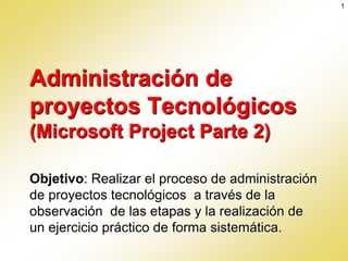 Administración de
proyectos Tecnológicos
(Microsoft Project Parte 2)
Objetivo: Realizar el proceso de administración
de proyectos tecnológicos a través de la
observación de las etapas y la realización de
un ejercicio práctico de forma sistemática.
1
 