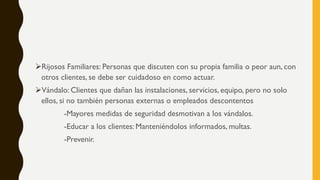 ➢Rijosos Familiares: Personas que discuten con su propia familia o peor aun, con
otros clientes, se debe ser cuidadoso en como actuar.
➢Vándalo: Clientes que dañan las instalaciones, servicios, equipo, pero no solo
ellos, si no también personas externas o empleados descontentos
-Mayores medidas de seguridad desmotivan a los vándalos.
-Educar a los clientes: Manteniéndolos informados, multas.
-Prevenir.
 