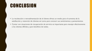 CONCLUSION
• La recolección e retroalimentación de el cliente ofrece un medio para el aumento de la
satisfacción y retención de clientes así como para conocer sus sentimientos y pensamientos.
• Contar con situaciones de recuperación de servicio es importante para manejar efectivamente
a los clientes difíciles y para beneficio de todos.
 