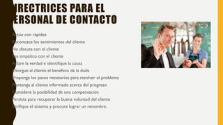 DIRECTRICES PARA EL
PERSONAL DE CONTACTO
• Actúe con rapidez
• Reconozca los sentimientos del cliente
• No discuta con el cliente
• Sea empático con el cliente
• Aclare la verdad e identifique la causa
• Otorgue al cliente el beneficio de la duda
• Proponga los pasos necesarios para resolver el problema
• Mantenga al cliente informado acerca del progreso
• Considere la posibilidad de una compensación
• Persista para recuperar la buena voluntad del cliente
• Verifique el sistema y procure lograr un renombre.
 
