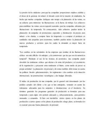 La presión de los sindicatos para que las compañías proporcionen empleos estables y
el deseo de la gerencia de reducir el elevado costo de la rotación de empleados, ha
hecho que muchas compañías dediquen más tiempo a la planeación de las ventas, en
un esfuerzo para minimizar las fluctuaciones en la fuerza de trabajo. Los esfuerzos
para estabilizar las ventas son en especial esenciales para las compañías afectadas por
fluctuaciones de temporada. En consecuencia, tales esfuerzos pueden incluir la
planeación de campañas de promociones especiales y disminución de precios para
inducir a los clientes a comprar fuera de temporada o a comprar el producto en
cantidades más pequeñas pero recurrentes; también pueden incluir la planeación de
nuevos productos y servicios para los cuales la demanda es mayor fuera de
temporada.
"Los cambios en las actividades de las empresas que resultan de las fluctuaciones
cíclicas son más difíciles de anticipar y de contrarrestar que las que son de naturaleza
temporal". Mediante el uso de las técnicas de pronóstico, una compañía puede
descubrir las tendencias cíclicas que afectan a la venta del producto y al crecimiento
de la organización y proyectar estas tendencias al futuro, como medio de prever su
propia actividad. La planeación de personal y de ventas también debe tomar en cuenta
las políticas fiscales gubernamentales, los reglamentos a los cambios en la situación
internacional, las penetraciones tecnológicas y las huelgas laborales.
El índice de producción de una compañía, por lo general está determinado por los
pedidos actuales del cliente y los que se han anticipado, tomando en cuenta las
tolerancias adecuadas para los aumentos o disminuciones en el inventario. En
términos generales los programas generales de producción se formulan para una
temporada o para algún otro período adecuado y, subsecuentemente, para períodos
mensuales o semanales. Si bien son inevitables ciertos ajustes en los planes de
producción a ciertos ajustes en los planes de producción a largo plazo, su formulación
es esencial para una buena planeación de personal.
 