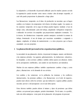 La adquisición y el desarrollo de personal calificado para los muchos puestos en toda
la organización puede necesitar varios meses o incluso años de tiempo requerido, el
cual sólo puede proporcionar la planeación a largo plazo.
Las fluctuaciones temporales en el ritmo de producción no necesitan que se hagan
cambios en el número de componentes de la fuerza de trabajo regular. Los ajustes en
los aumentos temporales de la carga de trabajo pueden lograrse mediante el uso de
tiempo extra, subcontratando parte del trabajo, adquiriendo trabajadores temporales
o utilizando los servicios de compañías que proporcionan empleados eventuales. Y a
la inversa, las disminuciones temporales pueden manejarse acortando la semana de
trabajo, fomentando el uso de tiempo por vacaciones acumuladas o asignando a
algunos empleados al trabajo de mantenimiento o a otros proyectos que se hayan
acumulado con este propósito.
 La planeacióndel personalen las organizacionespúblicas.
La necesidad de una planeación efectiva de personal de ninguna manera está limitada
a las empresas privadas. Las agencias gubernamentales, las instituciones educativas,
los hospitales y otros servicios públicos también deben operar con eficiencia dentro
de los presupuestos establecidos, aun cuando no sean lucrativas por naturaleza.
Muchas de esas empresas públicas también experimentan cambios a largo y corto
plazo y fluctuaciones en la demanda de sus servicios.
Los cambios y las variaciones en la población, las tensiones y los conflictos
internacionales, las presiones políticas y las fluctuaciones en el ciclo de negocios,
pueden tener efectos sobre los servicios que una institución o agencia pública puedan
necesitar proveer o del presupuesto con el cual deba operar.
Estos factores también pueden afectar el número y tipos de posiciones que deban
cubrirse con personal para cualquier período determinado. Por lo tanto, si es posible,
todo esto debe anticiparse como parte de la planeación del programa de personal.
 