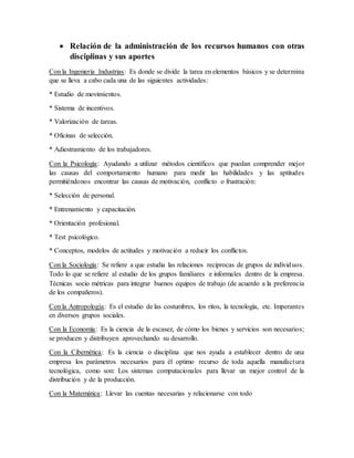  Relación de la administración de los recursos humanos con otras
disciplinas y sus aportes
Con la Ingeniería Industrias: Es donde se divide la tarea en elementos básicos y se determina
que se lleva a cabo cada una de las siguientes actividades:
* Estudio de movimientos.
* Sistema de incentivos.
* Valorización de tareas.
* Oficinas de selección.
* Adiestramiento de los trabajadores.
Con la Psicología: Ayudando a utilizar métodos científicos que puedan comprender mejor
las causas del comportamiento humano para medir las habilidades y las aptitudes
permitiéndonos encontrar las causas de motivación, conflicto o frustración:
* Selección de personal.
* Entrenamiento y capacitación.
* Orientación profesional.
* Test psicológico.
* Conceptos, modelos de actitudes y motivación a reducir los conflictos.
Con la Sociología: Se refiere a que estudia las relaciones reciprocas de grupos de individuos.
Todo lo que se refiere al estudio de los grupos familiares e informales dentro de la empresa.
Técnicas socio métricas para integrar buenos equipos de trabajo (de acuerdo a la preferencia
de los compañeros).
Con la Antropología: Es el estudio de las costumbres, los ritos, la tecnología, etc. Imperantes
en diversos grupos sociales.
Con la Economía: Es la ciencia de la escasez, de cómo los bienes y servicios son necesarios;
se producen y distribuyen aprovechando su desarrollo.
Con la Cibernética: Es la ciencia o disciplina que nos ayuda a establecer dentro de una
empresa los parámetros necesarios para él optimo recurso de toda aquella manufactura
tecnológica, como son: Los sistemas computacionales para llevar un mejor control de la
distribución y de la producción.
Con la Matemática: Llevar las cuentas necesarias y relacionarse con todo
 