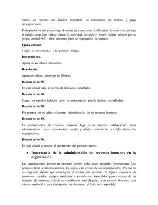 manos los expertos una función importante de elaboración de nóminas y pago
de seguro social.
Prehispánica en esta etapa surge el trabajo en grupo, existe la diferencia de sexos y se cataloga
el trabajo como algo valioso existía la esclavitud del esclavo podría realizar trabajos por su
propia cuenta(1966) Había artesanos pero no congregados en gremios.
Época colonial.
Surgen las encomiendas y las primeras huelgas.
Independencia.
Aparecen los talleres artesanales.
Revolución.
Aparecen talleres, aparecen las fábricas.
Década de los 50.
En esta década surja la carrera de relaciones industriales.
Década de los 60.
Surgen los métodos jurídicos como un mejoramiento para la defensa del individuo.
Década de los 70.
Por primera vez se utiliza el término administración de los recursos humanos.
Década de los 80.
La administración de recursos humanos llega a su madurez estableciendo áreas
administrativas, como: capacitación, sueldos y salarios contratación y empleo desarrollo
organizacional.
Década de los 90.
En esta década se retoma el crecimiento del producto interno.
 Importancia de la administración de recursos humanos en la
organización
Las organizaciones poseen un elemento común: todas están integradas por personas. Las
personas llevan a cabo los avances, los logros y los errores de sus organizaciones. Por eso no
es exagerado afirmar que constituyen el recurso más preciado. Si alguien dispusiera de
cuantiosos capitales, equipos modernos e instalaciones impecables pero careciera de un
conjunto de personas, o éstas se consideraran mal dirigidas, con escasos alicientes, con
mínima motivación para desempeñar sus funciones, el éxito sería imposible.
 