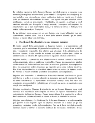 La verdadera importancia de los Recursos Humanos de toda la empresa se encuentra en su
habilidad para responder favorablemente y con voluntad a los objetivos del desempeño y las
oportunidades, y en estos esfuerzos obtener satisfacción, tanto por cumplir con el trabajo
como por encontrarse en el ambiente del mismo. Esto requiere que gente adecuada, con la
combinación correcta de conocimientos y habilidades, se encuentre en el lugar y en el
momento adecuados para desempeñar el trabajo necesario. Una empresa está compuesta de
seres humanos que se unen para beneficio mutuo, y la empresa se forma o se destruye por la
calidad o el comportamiento de su gente.
Lo que distingue a una empresa son sus seres humanos que poseen habilidades para usar
conocimientos de todas clases. Sólo es a través de los recursos humanos que los demás
recursos se pueden utilizar con efectividad.
 Objetivos de la administración de recursos humanos
El objetivo general de la administración de Recursos Humanos es el mejoramiento del
desempeño y de las aportaciones del personal a la organización, en el marco de una actividad
ética y socialmente responsable. Este objetivo guía el estudio de la Administración de
Recursos Humanos, el cual describe las acciones que pueden y deben llevar a cabo los
administradores de esta área. De aquí se derivan los siguientes objetivos específicos:
Objetivos sociales: La contribución de la Administración de Recursos Humanos a la sociedad
se basa en principios éticos y socialmente responsables. Cuando las organizaciones pierden
de vista su relación fundamental con la sociedad, no sólo faltan gravemente a su compromiso
ético, sino que generan también tendencias que repercuten en su contra en forma inevitable.
Una de sus responsabilidades es el hecho de brindar fuentes de empleo a la sociedad, donde
las personas se puedan desarrollar y contribuir al crecimiento de la organización.
Objetivos para empresarios: El administrador de Recursos Humanos debe reconocer que su
actividad no es un fin en sí mismo; solamente un instrumento para que la organización logre
sus metas fundamentales. El departamento de Recursos Humanos existe para servir a la
organización proporcionándole y administrando el personal que apoye a la organización para
cumplir con sus objetivos.
Objetivos profesionales: Mantener la contribución de los Recursos Humanos en un nivel
adecuado a las necesidades de la compañía es otro de los objetivos fundamentales de la
Administración de Recursos Humanos. Cuando las necesidades de la organización se cubren
insuficientemente o cuando se cubren en exceso, se incurre en dispendio de recursos.
Objetivos para trabajadores: La Administración de Recursos Humanos es un poderoso medio
para permitir a cada integrante lograr sus objetivos personales en la medida en que son
compatibles y coinciden con los de la organización. Para que la fuerza de trabajo se pueda
mantener, retener y motivar es necesario satisfacer las necesidades individuales de sus
 