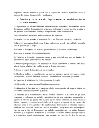 integrantes. De otra manera es posible que la organización empiece a perderlos o que se
reduzcan los niveles de desempeño v satisfacción.
 Función y estructura del departamento de administración de
recursos humanos
El Departamento de Recursos Humanos es esencialmente de servicios. Sus funciones varían
dependiendo del tipo de organización al que este pertenezca, a su vez, asesora, no dirige a
sus gerentes, tiene la facultad de dirigir las operaciones de los departamentos.
Entre sus funciones esenciales podemos destacar las siguientes:
1.- Ayudar y prestar servicios a la organización, a sus dirigentes, gerentes y empleados.
2.- Describe las responsabilidades que definen cada puesto laboral y las cualidades que debe
tener la persona que lo ocupe.
3.- Evaluar el desempeño del personal, promocionando el desarrollo del liderazgo.
4.- reclutar al personal idóneo para cada puesto.
5.- Capacitar y desarrollar programas, cursos y toda actividad que vaya en función del
mejoramiento de los conocimientos del personal.
6.- brindar ayuda psicológica a sus empleados en función de mantener la armonía entre éstos,
además buscar solución a los problemas que se desatan entre estos.
7.- Llevar el control de beneficios de los empleados.
8.- Distribuye políticas y procedimientos de recursos humanos, nuevos o revisados, a todos
los empleados, mediante boletines, reuniones, memorándums o contactos personales.
9.- Supervisar la administración de los programas de prueba.
10.- Desarrollar un marco personal basado en competencias.
11.- Garantizar la diversidad en el puesto de trabajo, ya que permite a la empresa triunfar en
los distintos mercados nacionales y globales.
La estructura en la Administración de los Recursos Humanos es la forma en que están
cimentadas y ordenadas las unidades administrativas de una institución, organización u
órgano y la relación que guarda entre sí, dicho de otra manera se refiere a la forma en que se
dividen, agrupan y coordinan las actividades de la empresa u organización en cuanto a las
relaciones entre el o los gerentes y los colaboradores; Para diseñar la estructura orgánica,
habrá que tener en cuenta los factores como es la magnitud, giro y necesidades de la empresa,
pues en base a ellos se determinarán las unidades administrativas, los medios humanos
necesarios y la asignación de funciones a los mismos. Se refiere también al cuerpo óseo de
la organización, unidad administrativa, área u oficina; en este caso del área de recursos
 