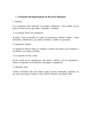  Estructura del departamento de Recursos Humanos
1.- Individuo.
Es el componente básico incluyendo sus actitudes, sentimientos y otras variables que son
parte de su forma de ser y que ayudan a determinar su conducta.
2.- La estructura formal de la organización.
Se incluye el tipo de autoridad, los canales de comunicación, objetivos, políticas y demás
herramientas administrativas que ayudan a formalizar y facilitar sus operaciones.
3.- Organización informal.
La organización informal incluye los estándares y patrones de conducta que son impuestos a
sus miembros por el grupo de trabajo.
4.- Los esquemas de roles y status.
Son los creados por las organizaciones tanto formal e informal y por los antecedentes y
formas de comportarse de los individuos que integran la organización.
5.- Disposición física.
Consiste en elementos tales como espacio, equipo, procesos, herramientas, programas, etc.
que sirvan para ejecutar el trabajo, es decir todos los elementos del ambiente físico.
 