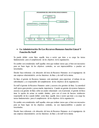  La Administración De Los RecursosHumanos función Lineal Y
Función De Staff
Se puede definir como línea aquella área o sector que tiene a su cargo las tareas
fundamentales para el cumplimiento de los objetivos de la organización.
En cambio son consideradas staff aquellas otras que realizan tareas que, si bien son necesarias
para un buen logro de los objetivos centrales, no son imprescindibles o pueden ser
tercerizadas.
Dessler hace referencia a la ubicación del área de Recursos Humanos en el organigrama de
una empresa relacionándola con las funciones de línea y de staff de la misma.
En línea el gerente de Recursos humanos está autorizado para supervisar el trabajo de sus
subordinados y es responsable del cumplimiento de los objetivos de la organización.
En staff el gerente de Recursos Humanos asiste y asesora a los gerentes de línea. La autoridad
staff ejerce gran presión y posee mucha importancia. Cuando un gerente de recursos humanos
asesora a un gerente de línea sobre un asunto relacionado con el personal, el gerente de línea
tiene la opción de actuar en sentido distinto, pero con el costo de hacerse totalmente
responsable de las e puede definir como línea aquella área o sector que tiene a su cargo las
tareas fundamentales para el cumplimiento de los objetivos de la organización.
En cambio son consideradas staff aquellas otras que realizan tareas que, si bien son necesarias
para un buen logro de los objetivos centrales, no son imprescindibles o pueden ser
tercerizadas.
Dessler hace referencia a la ubicación del área de Recursos Humanos en el organigrama de
una empresa relacionándola con las funciones de línea y de staff de la misma.
 