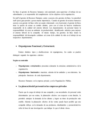 En línea el gerente de Recursos humanos está autorizado para supervisar el trabajo de sus
subordinados y es responsable del cumplimiento de los objetivos de la organización.
En staff el gerente de Recursos Humanos asiste y asesora a los gerentes de línea. La autoridad
staff ejerce gran presión y posee mucha importancia. Cuando un gerente de recursos humanos
asesora a un gerente de línea sobre un asunto relacionado con el personal, el gerente de línea
tiene la opción de actuar en sentido distinto, pero con el costo de hacerse totalmente
responsable de la calidad del entorno laboral. Los departamentos de personal tienen la
responsabilidad de crear un ambiente de productividad, identificando métodos para mejorar
el entorno laboral de la compañía. Al mismo tiempo, los gerentes de línea tienen la
responsabilidad del desempeño cotidiano así como de la calidad de vida en el trabajo de sus
respectivos departamentos.
 Organigrama Funcional y Estructural.
Existen distintos tipos y clasificaciones de organigramas, los cuales se pueden
distinguir segundo los siguientes criterios:
Según su contenido
o Organigramas estructurales: presentan solamente la estructura administrativa de la
organización.
o Organigramas funcionales: muestran, además de las unidades y sus relaciones, las
principales funciones de cada departamento.
Recursos Humanos en la empresa privada y en la Organización Pública.
 La planeacióndel personalen las empresas privadas
Puesto que la carga de trabajo de una compañía y sus necesidades de personal están
determinadas por sus ventas, la planeación efectiva con respecto a esta función, le
permitirá anticipar la demanda de los clientes y lograr un ritmo de producción más
estable. Además la planeación efectiva de las ventas puede hacer posible que una
compañía influya en la demanda de sus productos, diseñándolos y promoviéndolos
sobre la base de una investigación que indique lo que el cliente desea.
 