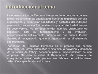 Planeación de Recursos Humanos es el proceso que permite determinar en forma sistemática y científica la provisión y demanda de la fuerza de trabajo necesaria para el funcionamiento de una empresa. De esta actividad el Departamento de Personal de cualquier empresa puede planear sus labores de reclutamiento, selección, capacitación, entre otras. La Administración de Recursos Humanos tiene como una de sus tareas proporcionar las capacidades humanas requeridas por una organización y desarrollar habilidades y aptitudes del individuo para ser lo más satisfactorio a sí mismo y a la colectividad en que se desenvuelve. No se debe olvidar que las organizaciones dependen, para su funcionamiento y su evolución, primordialmente del elemento humano con que cuenta. Puede decirse, sin exageración, que una organización es el retrato de sus miembros. 