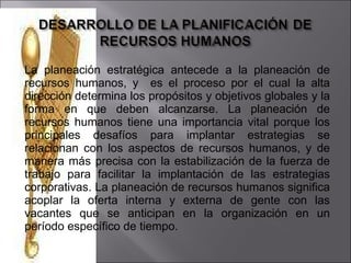 La planeación estratégica antecede a la planeación de recursos humanos, y  es el proceso por el cual la alta dirección determina los propósitos y objetivos globales y la forma en que deben alcanzarse. La planeación de recursos humanos tiene una importancia vital porque los principales desafíos para implantar estrategias se relacionan con los aspectos de recursos humanos, y de manera más precisa con la estabilización de la fuerza de trabajo para facilitar la implantación de las estrategias corporativas. La planeación de recursos humanos significa acoplar la oferta interna y externa de gente con las vacantes que se anticipan en la organización en un período específico de tiempo.  