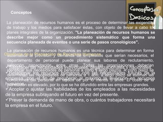 Conceptos La planeación de recursos humanos es el proceso de determinar las exigencias de trabajo y los medios para satisfacer éstas, con objeto de llevar a cabo los planes integrales de la organización.  "La planeación de recursos humanos se describe mejor como un procedimiento sistemático que forma una secuencia planeada de eventos o una serie de pasos cronológicos". La planeación de recursos humanos es una técnica para determinar en forma sistemática la provisión y demanda de empleados que serían necesarios, el departamento de personal puede planear sus labores de reclutamiento, selección, capacitación, entre otras. Todas las organizaciones deberían identificar sus necesidades de personal a corto y largo plazos. A corto plazo se determinan las necesidades de personal a 1 año; a largo plazo se estiman las condiciones del personal en lapsos de por lo menos 5 años. El costo de la planeación es elevado, por lo que se ha difundido entre las empresas grandes. Objetivos de la Planeación de Recursos Humanos  Satisfacer las necesidades individuales, organizacionales y nacionales.  Relacionar los recursos humanos con las necesidades futuras de la empresa, con el fin de recuperar al máximo la inversión en recursos humanos.  Acoplar o ajustar las habilidades de los empleados a las necesidades de la empresa subrayando el futuro en vez del presente.  Prever la demanda de mano de obra, o cuántos trabajadores necesitará la empresa en el futuro.  
