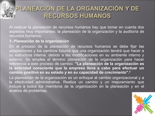 Al realizar la planeación de recursos humanos hay que tomar en cuenta dos aspectos muy importantes: la planeación de la organización y la auditoría de recursos humanos. 1- Planeación de la organización En el proceso de la planeación de recursos humanos se debe fijar las adaptaciones y los cambios futuros que una organización tendrá que hacer a su estructura interna, debido a las modificaciones en su ambiente interno y externo. Se emplea el término planeación de la organización para hacer referencia a este proceso de cambio.  "La planeación de la organización es la actividad consciente que la empresa lleva a cabo para efectuar un cambio positivo en su estado y en su capacidad de crecimiento". 4   La planeación de la organización es un enfoque al cambio organizacional y a la efectividad administrativa. Realiza un cambio y un mejoramiento que incluye a todos los miembros de la organización en la planeación y en el análisis de problemas. 