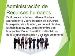 Administración de
Recursos humanos
Es el proceso administrativo aplicado al
acercamiento y conservación del esfuerzo,
las experiencias, la salud, los conocimientos,
las habilidades, etc., de los miembros de
la organización, en beneficio del individuo,
de la propia organización y del país en general.
 