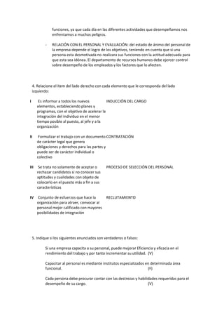 funciones, ya que cada día en las diferentes actividades que desempeñamos nos
enfrentamos a muchos peligros.
- RELACIÓN CON EL PERSONAL Y EVALUACIÓN: del estado de ánimo del personal de
la empresa depende el logro de los objetivos, teniendo en cuenta que si una
persona esta desmotivada no realizara sus funciones con la actitud adecuada para
que esta sea idónea. El departamento de recursos humanos debe ejercer control
sobre desempeño de los empleados y los factores que lo afecten.
4. Relacione el ítem del lado derecho con cada elemento que le corresponda del lado
izquierdo:
I Es informar a todos los nuevos
elementos, estableciendo planes y
programas, con el objetivo de acelerar la
integración del individuo en el menor
tiempo posible al puesto, al jefe y a la
organización
INDUCCIÓN DEL CARGO
II Formalizar el trabajo con un documento
de carácter legal que genera
obligaciones y derechos para las partes y
puede ser de carácter individual o
colectivo
CONTRATACIÓN
III Se trata no solamente de aceptar o
rechazar candidatos si no conocer sus
aptitudes y cualidades con objeto de
colocarlo en el puesto más a fin a sus
características
PROCESO DE SELECCIÓN DEL PERSONAL
IV Conjunto de esfuerzos que hace la
organización para atraer, convocar al
personal mejor calificado con mayores
posibilidades de integración
RECLUTAMIENTO
5. Indique si los siguientes enunciados son verdaderos o falsos:
Si una empresa capacita a su personal, puede mejorar Eficiencia y eficacia en el
rendimiento del trabajo y por tanto incrementar su utilidad. (V)
Capacitar al personal es mediante institutos especializados en determinada área
funcional. (F)
Cada persona debe procurar contar con las destrezas y habilidades requeridas para el
desempeño de su cargo. (V)
 