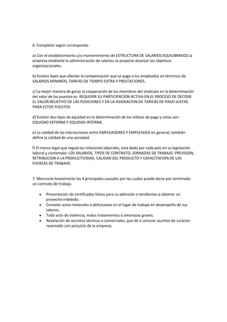 6. Completar según corresponda:
a) Con el establecimiento y/o mantenimiento de ESTRUCTURA DE SALARIOS EQUILIBRADOS la
empresa mediante la administración de salarios se propone alcanzar los objetivos
organizacionales.
b) Existen leyes que afectan la compensación que se paga a los empleados en términos de
SALARIOS MINIMOS, TARIFAS DE TIEMPO EXTRA Y PRESTACIONES.
c) La mejor manera de ganar la cooperación de los miembros del sindicato en la determinación
del valor de los puestos es REQUERIR SU PARTICIPACION ACTIVA EN EL PROCESO DE DECIDIR
EL VALOR RELATIVO DE LAS POSICIONES Y EN LA ASIGNACION DE TARIFAS DE PAGO JUSTAS
PARA ESTOS PUESTOS.
d) Existen dos tipos de equidad en la determinación de los índices de pago y estas son:
EQUIDAD EXTERNA Y EQUIDAD INTERNA.
e) La calidad de las interacciones entre EMPLEADORES Y EMPLEADOS en general, también
define la calidad de una sociedad.
f) El marco legal que regula las relaciones laborales, está dado por cada país en su legislación
laboral y contempla: LOS SALARIOS, TIPOS DE CONTRATO, JORNADAS DE TRABAJO, PREVISION,
RETRIBUCION A LA PRODUCTIVIDAD, CALIDAD DEL PRODUCTO Y CAPACITACION DE LAS
FUERZAS DE TRABAJO.
7. Mencione brevemente las 4 principales causales por las cuales puede darse por terminado
un contrato de trabajo.
Presentación de certificados falsos para su admisión o tendientes a obtener un
provecho indebido.
Cometer actos inmorales o delictuosos en el lugar de trabajo en desempeño de sus
labores.
Todo acto de violencia, malos tratamientos o amenazas graves.
Revelación de secretos técnicos o comerciales, que dé a conocer asuntos de carácter
reservado con perjuicio de la empresa.
 
