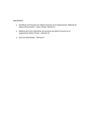 BIBLIOGRAFÍA
Identificar los Procesos de Talento Humano en la Organización: Material de
Apoyo (Documentos – Sena Virtual). Semana 3
Material del Curso (Identificar los procesos de talento humano en la
organización (Sena Virtual – Semana 3)
Guía de Aprendizaje – Semana 3
 