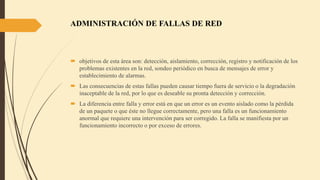 ADMINISTRACIÓN DE FALLAS DE RED
 objetivos de esta área son: detección, aislamiento, corrección, registro y notificación de los
problemas existentes en la red, sondeo periódico en busca de mensajes de error y
establecimiento de alarmas.
 Las consecuencias de estas fallas pueden causar tiempo fuera de servicio o la degradación
inaceptable de la red, por lo que es deseable su pronta detección y corrección.
 La diferencia entre falla y error está en que un error es un evento aislado como la pérdida
de un paquete o que éste no llegue correctamente, pero una falla es un funcionamiento
anormal que requiere una intervención para ser corregido. La falla se manifiesta por un
funcionamiento incorrecto o por exceso de errores.
 