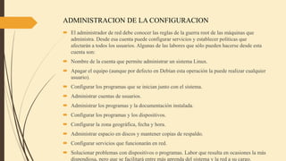 ADMINISTRACION DE LA CONFIGURACION
 El administrador de red debe conocer las reglas de la guerra root de las máquinas que
administra. Desde esa cuenta puede configurar servicios y establecer políticas que
afectarán a todos los usuarios. Algunas de las labores que sólo pueden hacerse desde esta
cuenta son:
 Nombre de la cuenta que permite administrar un sistema Linux.
 Apagar el equipo (aunque por defecto en Debían esta operación la puede realizar cualquier
usuario).
 Configurar los programas que se inician junto con el sistema.
 Administrar cuentas de usuarios.
 Administrar los programas y la documentación instalada.
 Configurar los programas y los dispositivos.
 Configurar la zona geográfica, fecha y hora.
 Administrar espacio en discos y mantener copias de respaldo.
 Configurar servicios que funcionarán en red.
 Solucionar problemas con dispositivos o programas. Labor que resulta en ocasiones la más
dispendiosa, pero que se facilitará entre más aprenda del sistema y la red a su cargo.
 