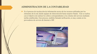 ADMINISTRACION DE LA CONTABILIDAD
 Es el proceso de recolección de información acerca de los recursos utilizados por los
elementos de la red, desde equipos de interconexión hasta usuarios finales. Esto se realiza
con el objetivo de realizar los cobros correspondientes a los clientes del servicio mediante
tarifas establecidas. Este proceso, también llamado tarificación, es muy común en los
proveedores de servicio de Internet o ISP.
 